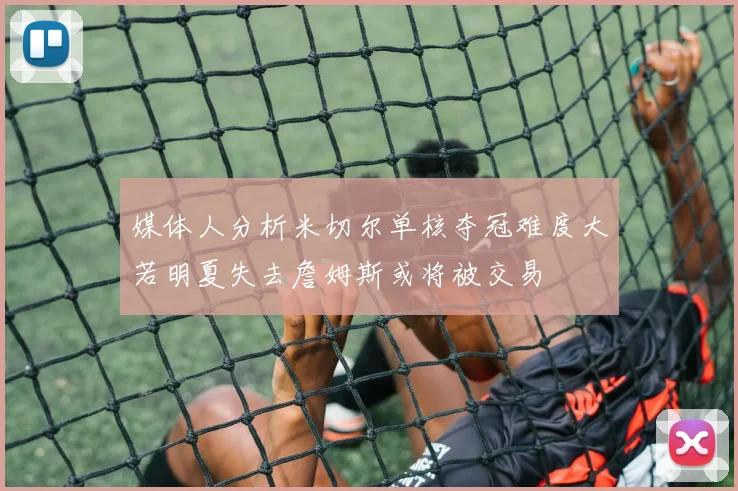 媒体人分析米切尔单核夺冠难度大若明夏失去詹姆斯或将被交易