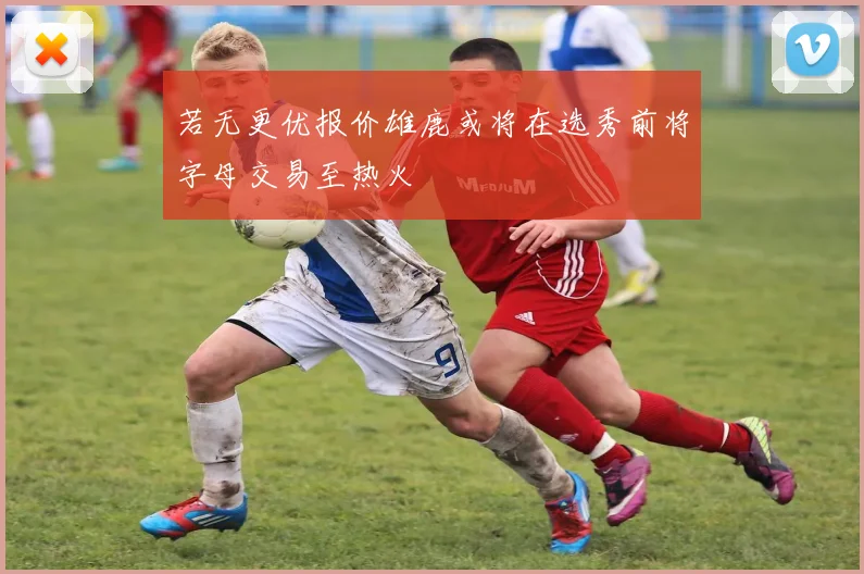 若无更优报价雄鹿或将在选秀前将字母交易至热火