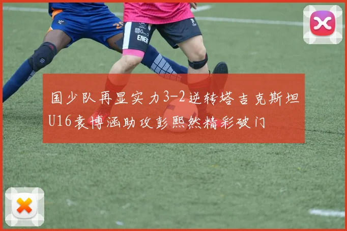 国少队再显实力3-2逆转塔吉克斯坦U16袁博涵助攻彭熙然精彩破门