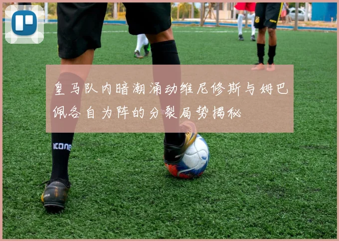皇马队内暗潮涌动维尼修斯与姆巴佩各自为阵的分裂局势揭秘