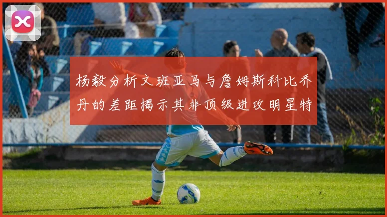 杨毅分析文班亚马与詹姆斯科比乔丹的差距揭示其非顶级进攻明星特质
