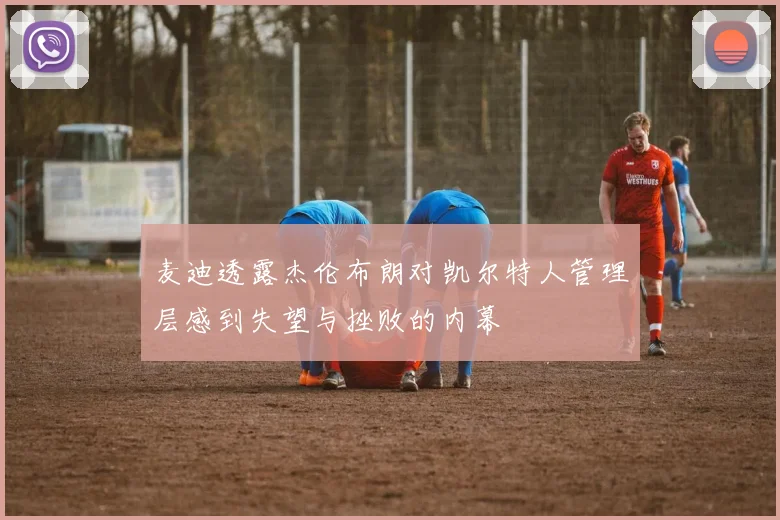 麦迪透露杰伦布朗对凯尔特人管理层感到失望与挫败的内幕