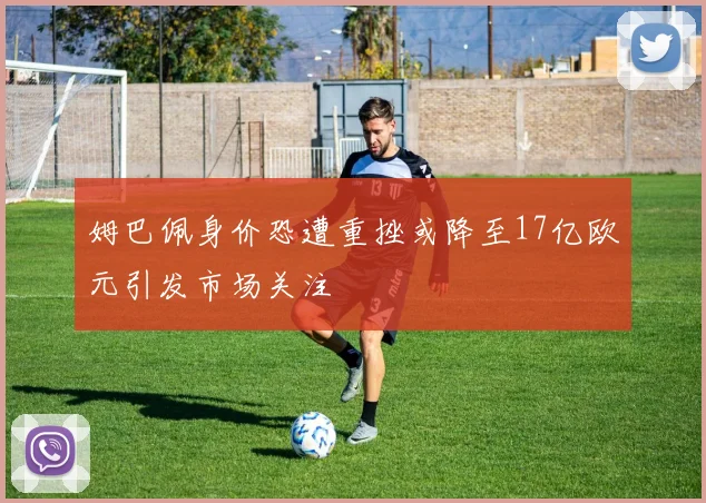 姆巴佩身价恐遭重挫或降至17亿欧元引发市场关注