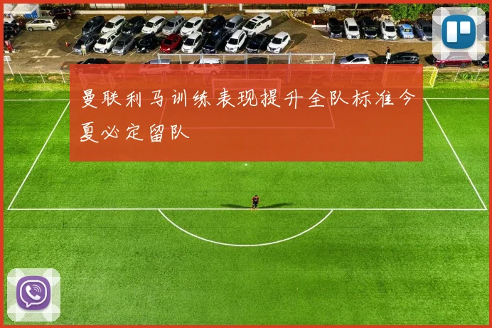 曼联利马训练表现提升全队标准今夏必定留队