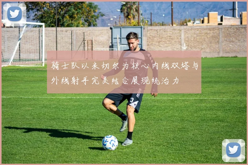 骑士队以米切尔为核心内线双塔与外线射手完美结合展现统治力