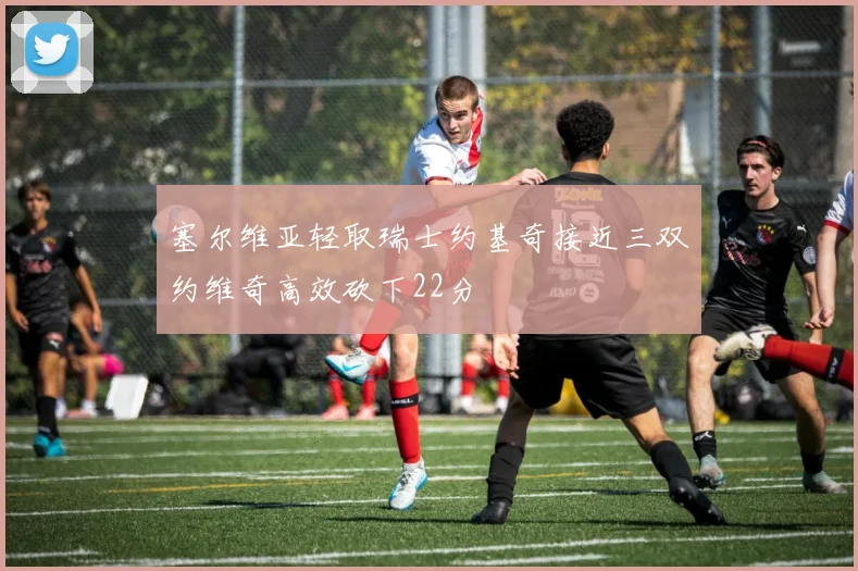塞尔维亚轻取瑞士约基奇接近三双约维奇高效砍下22分