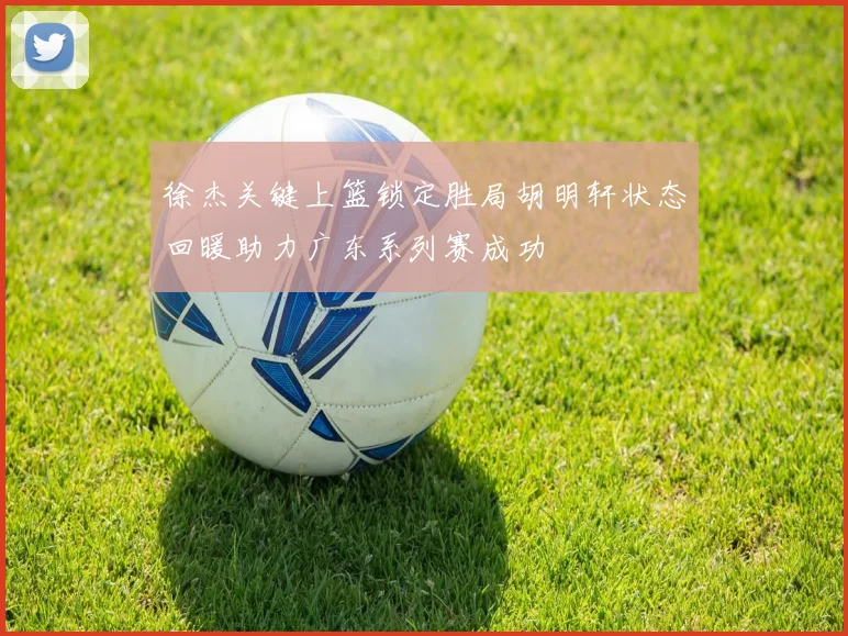 徐杰关键上篮锁定胜局胡明轩状态回暖助力广东系列赛成功