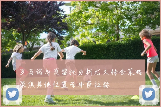 罗马诺与莫雷托分析尤文转会策略聚焦其他位置而非萨拉赫