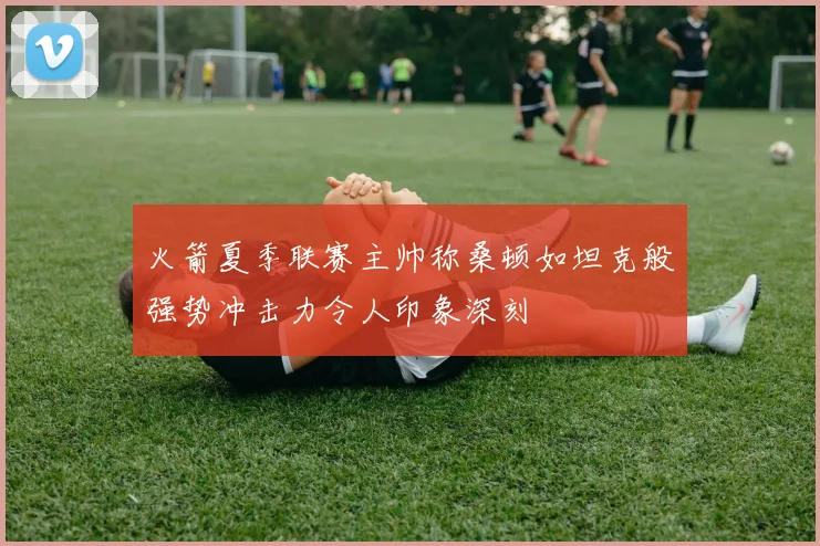 火箭夏季联赛主帅称桑顿如坦克般强势冲击力令人印象深刻