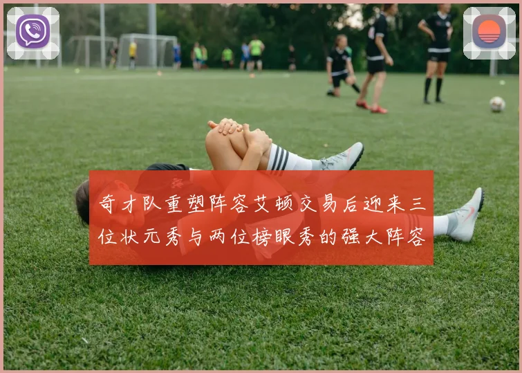 奇才队重塑阵容艾顿交易后迎来三位状元秀与两位榜眼秀的强大阵容
