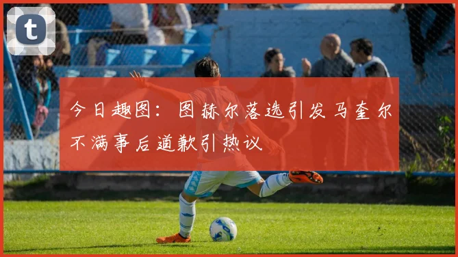 今日趣图：图赫尔落选引发马奎尔不满事后道歉引热议